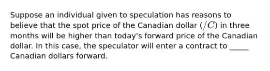 Suppose an individual given to speculation has reasons to believe that the spot price of the Canadian dollar (/C) in three months will be higher than today's forward price of the Canadian dollar. In this case, the speculator will enter a contract to _____ Canadian dollars forward.