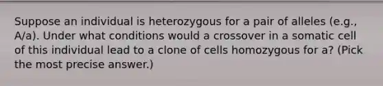 Suppose an individual is heterozygous for a pair of alleles (e.g., A/a). Under what conditions would a crossover in a somatic cell of this individual lead to a clone of cells homozygous for a? (Pick the most precise answer.)