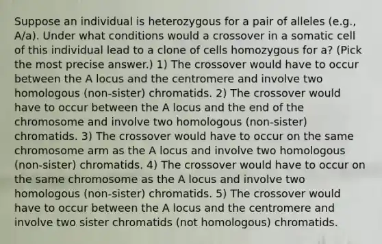 Suppose an individual is heterozygous for a pair of alleles (e.g., A/a). Under what conditions would a crossover in a somatic cell of this individual lead to a clone of cells homozygous for a? (Pick the most precise answer.) 1) The crossover would have to occur between the A locus and the centromere and involve two homologous (non-sister) chromatids. 2) The crossover would have to occur between the A locus and the end of the chromosome and involve two homologous (non-sister) chromatids. 3) The crossover would have to occur on the same chromosome arm as the A locus and involve two homologous (non-sister) chromatids. 4) The crossover would have to occur on the same chromosome as the A locus and involve two homologous (non-sister) chromatids. 5) The crossover would have to occur between the A locus and the centromere and involve two sister chromatids (not homologous) chromatids.