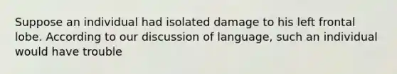 Suppose an individual had isolated damage to his left frontal lobe. According to our discussion of language, such an individual would have trouble