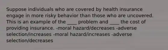 Suppose individuals who are covered by health insurance engage in more risky behavior than those who are uncovered. This is an example of the ____ problem and ____ the cost of providing insurance. -moral hazard/decreases -adverse selection/increases -moral hazard/increases -adverse selection/decreases