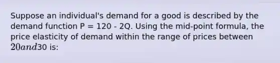 Suppose an individual's demand for a good is described by the demand function P = 120 - 2Q. Using the mid-point formula, the price elasticity of demand within the range of prices between 20 and30 is: