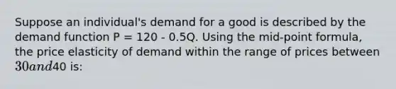 Suppose an individual's demand for a good is described by the demand function P = 120 - 0.5Q. Using the mid-point formula, the price elasticity of demand within the range of prices between 30 and40 is: