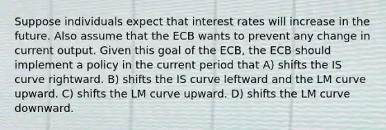 Suppose individuals expect that interest rates will increase in the future. Also assume that the ECB wants to prevent any change in current output. Given this goal of the ECB, the ECB should implement a policy in the current period that A) shifts the IS curve rightward. B) shifts the IS curve leftward and the LM curve upward. C) shifts the LM curve upward. D) shifts the LM curve downward.