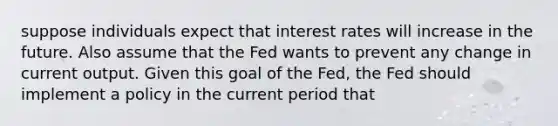 suppose individuals expect that interest rates will increase in the future. Also assume that the Fed wants to prevent any change in current output. Given this goal of the Fed, the Fed should implement a policy in the current period that