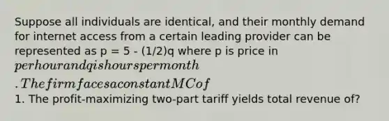 Suppose all individuals are identical, and their monthly demand for internet access from a certain leading provider can be represented as p = 5 - (1/2)q where p is price in per hour and q is hours per month. The firm faces a constant MC of1. The profit-maximizing two-part tariff yields total revenue of?