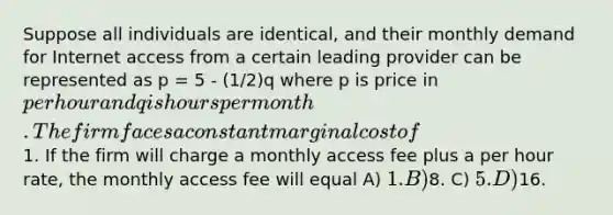 Suppose all individuals are identical, and their monthly demand for Internet access from a certain leading provider can be represented as p = 5 - (1/2)q where p is price in per hour and q is hours per month. The firm faces a constant marginal cost of1. If the firm will charge a monthly access fee plus a per hour rate, the monthly access fee will equal A) 1. B)8. C) 5. D)16.