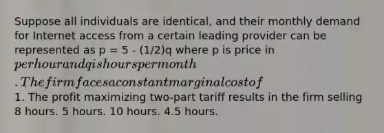 Suppose all individuals are identical, and their monthly demand for Internet access from a certain leading provider can be represented as p = 5 - (1/2)q where p is price in per hour and q is hours per month. The firm faces a constant marginal cost of1. The profit maximizing two-part tariff results in the firm selling 8 hours. 5 hours. 10 hours. 4.5 hours.