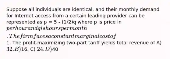 Suppose all individuals are identical, and their monthly demand for Internet access from a certain leading provider can be represented as p = 5 - (1/2)q where p is price in per hour and q is hours per month. The firm faces a constant marginal cost of1. The profit-maximizing two-part tariff yields total revenue of A) 32. B)16. C) 24. D)40