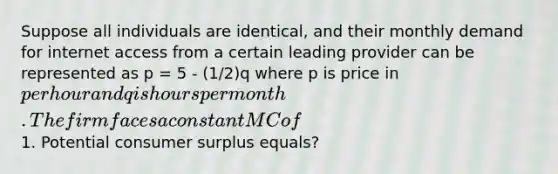 Suppose all individuals are identical, and their monthly demand for internet access from a certain leading provider can be represented as p = 5 - (1/2)q where p is price in per hour and q is hours per month. The firm faces a constant MC of1. Potential <a href='https://www.questionai.com/knowledge/k77rlOEdsf-consumer-surplus' class='anchor-knowledge'>consumer surplus</a> equals?