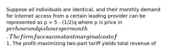 Suppose all individuals are identical, and their monthly demand for Internet access from a certain leading provider can be represented as p = 5 - (1/2)q where p is price in per hour and q is hours per month. The firm faces a constant marginal cost of1. The profit-maximizing two-part tariff yields total revenue of