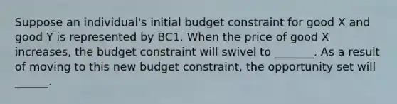 Suppose an​ individual's initial budget constraint for good X and good Y is represented by BC1. When the price of good X​ increases, the budget constraint will swivel to _______. As a result of moving to this new budget​ constraint, the opportunity set will ______.