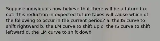 Suppose individuals now believe that there will be a future tax cut. This reduction in expected future taxes will cause which of the following to occur in the current period? a. the IS curve to shift rightward b. the LM curve to shift up c. the IS curve to shift leftward d. the LM curve to shift down