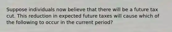 Suppose individuals now believe that there will be a future tax cut. This reduction in expected future taxes will cause which of the following to occur in the current period?