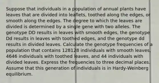 Suppose that individuals in a population of annual plants have leaves that are divided into leaflets, toothed along the edges, or smooth along the edges. The degree to which the leaves are divided is determined by a single gene with two alleles. The genotype DD results in leaves with smooth edges, the genotype Dd results in leaves with toothed edges, and the genotype dd results in divided leaves. Calculate the genotype frequencies of a population that contains 128128 individuals with smooth leaves, 4646 individuals with toothed leaves, and 44 individuals with divided leaves. Express the frequencies to three decimal places. Assume that this generation of individuals is in Hardy-Weinberg equilibrium.