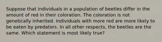 Suppose that individuals in a population of beetles differ in the amount of red in their coloration. The coloration is not genetically inherited. Individuals with more red are more likely to be eaten by predators. In all other respects, the beetles are the same. Which statement is most likely true?