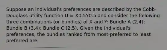 Suppose an individual's preferences are described by the Cobb-Douglass utility function U = X0.5Y0.5 and consider the following three combinations (or bundles) of X and Y: Bundle A (2,4); Bundle B (3,4); Bundle C (2,5). Given the individual's preferences, the bundles ranked from most-preferred to least preferred are: