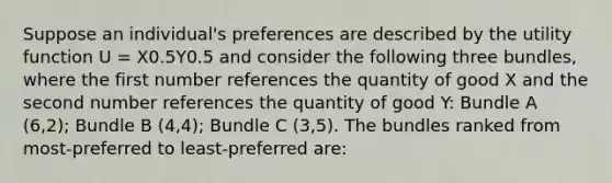 Suppose an individual's preferences are described by the utility function U = X0.5Y0.5 and consider the following three bundles, where the first number references the quantity of good X and the second number references the quantity of good Y: Bundle A (6,2); Bundle B (4,4); Bundle C (3,5). The bundles ranked from most-preferred to least-preferred are: