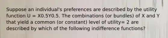 Suppose an individual's preferences are described by the utility function U = X0.5Y0.5. The combinations (or bundles) of X and Y that yield a common (or constant) level of utility= 2 are described by which of the following indifference functions?