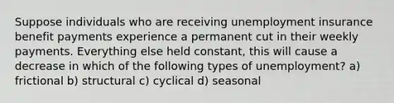 Suppose individuals who are receiving unemployment insurance benefit payments experience a permanent cut in their weekly payments. Everything else held constant, this will cause a decrease in which of the following types of unemployment? a) frictional b) structural c) cyclical d) seasonal