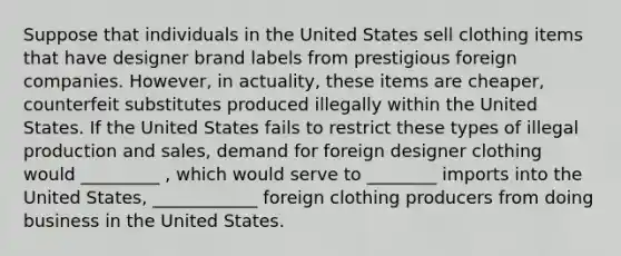 Suppose that individuals in the United States sell clothing items that have designer brand labels from prestigious foreign companies. However, in actuality, these items are cheaper, counterfeit substitutes produced illegally within the United States. If the United States fails to restrict these types of illegal production and sales, demand for foreign designer clothing would _________ , which would serve to ________ imports into the United States, ____________ foreign clothing producers from doing business in the United States.