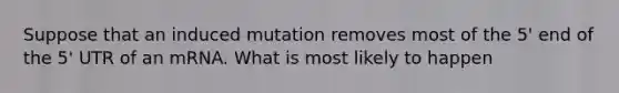 Suppose that an induced mutation removes most of the 5' end of the 5' UTR of an mRNA. What is most likely to happen