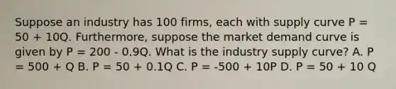 Suppose an industry has 100 firms, each with supply curve P = 50 + 10Q. Furthermore, suppose the market demand curve is given by P = 200 - 0.9Q. What is the industry supply curve? A. P = 500 + Q B. P = 50 + 0.1Q C. P = -500 + 10P D. P = 50 + 10 Q