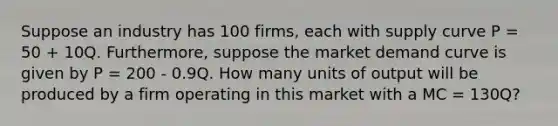 Suppose an industry has 100 firms, each with supply curve P = 50 + 10Q. Furthermore, suppose the market demand curve is given by P = 200 - 0.9Q. How many units of output will be produced by a firm operating in this market with a MC = 130Q?