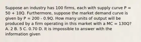 Suppose an industry has 100 firms, each with supply curve P = 50 + 10Q. Furthermore, suppose the market demand curve is given by P = 200 - 0.9Q. How many units of output will be produced by a firm operating in this market with a MC = 130Q? A. 2 B. 5 C. 0.70 D. It is impossible to answer with the information given