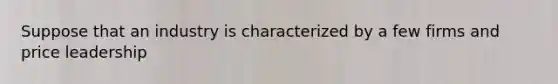 Suppose that an industry is characterized by a few firms and price leadership
