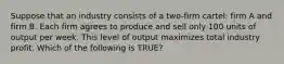 Suppose that an industry consists of a two-firm cartel: firm A and firm B. Each firm agrees to produce and sell only 100 units of output per week. This level of output maximizes total industry profit. Which of the following is TRUE?