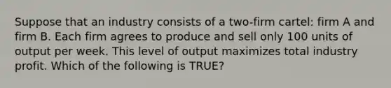 Suppose that an industry consists of a two-firm cartel: firm A and firm B. Each firm agrees to produce and sell only 100 units of output per week. This level of output maximizes total industry profit. Which of the following is TRUE?