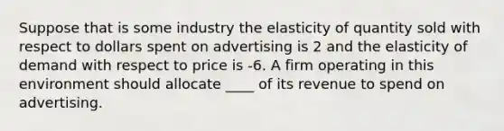 Suppose that is some industry the elasticity of quantity sold with respect to dollars spent on advertising is 2 and the elasticity of demand with respect to price is -6. A firm operating in this environment should allocate ____ of its revenue to spend on advertising.