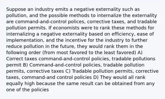 Suppose an industry emits a negative externality such as pollution, and the possible methods to internalize the externality are command-and-control polices, corrective taxes, and tradable pollution permits. If economists were to rank these methods for internalizing a negative externality based on efficiency, ease of implementation, and the incentive for the industry to further reduce pollution in the future, they would rank them in the following order (from most favored to the least favored) A) Correct taxes command-and-control policies, tradable pollutions permit B) Command-and-control policies, tradable pollution permits, corrective taxes C) Tradable pollution permits, corrective taxes, command-and control policies D) They would all rank equally high because the same result can be obtained from any one of the policies