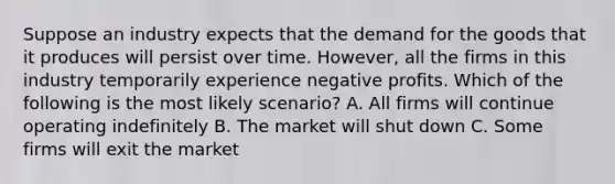 Suppose an industry expects that the demand for the goods that it produces will persist over time. However, all the firms in this industry temporarily experience negative profits. Which of the following is the most likely scenario? A. All firms will continue operating indefinitely B. The market will shut down C. Some firms will exit the market