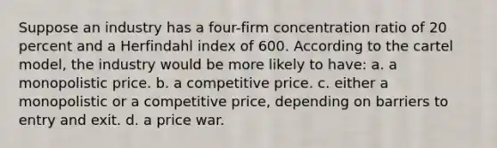 Suppose an industry has a four-firm concentration ratio of 20 percent and a Herfindahl index of 600. According to the cartel model, the industry would be more likely to have: a. a monopolistic price. b. a competitive price. c. either a monopolistic or a competitive price, depending on barriers to entry and exit. d. a price war.