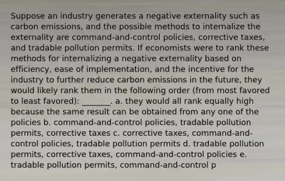 Suppose an industry generates a negative externality such as carbon emissions, and the possible methods to internalize the externality are command-and-control policies, corrective taxes, and tradable pollution permits. If economists were to rank these methods for internalizing a negative externality based on efficiency, ease of implementation, and the incentive for the industry to further reduce carbon emissions in the future, they would likely rank them in the following order (from most favored to least favored): _______. a. they would all rank equally high because the same result can be obtained from any one of the policies b. command-and-control policies, tradable pollution permits, corrective taxes c. corrective taxes, command-and-control policies, tradable pollution permits d. tradable pollution permits, corrective taxes, command-and-control policies e. tradable pollution permits, command-and-control p