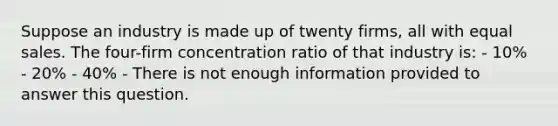 Suppose an industry is made up of twenty firms, all with equal sales. The four-firm concentration ratio of that industry is: - 10% - 20% - 40% - There is not enough information provided to answer this question.