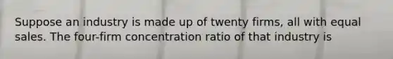 Suppose an industry is made up of twenty firms, all with equal sales. The four-firm concentration ratio of that industry is