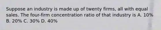 Suppose an industry is made up of twenty firms, all with equal sales. The four-firm concentration ratio of that industry is A. 10% B. 20% C. 30% D. 40%