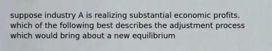 suppose industry A is realizing substantial economic profits. which of the following best describes the adjustment process which would bring about a new equilibrium