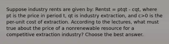 Suppose industry rents are given by: Rentst = ptqt - cqt, where pt is the price in period t, qt is industry extraction, and c>0 is the per-unit cost of extraction. According to the lectures, what must true about the price of a nonrenewable resource for a competitive extraction industry? Choose the best answer.