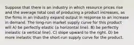 Suppose that there is an industry in which resource prices rise and the average total cost of producing a product increases, as the firms in an industry expand output in response to an increase in demand. The long-run market supply curve for this product will A) be perfectly elastic (a horizontal line). B) be perfectly inelastic (a vertical line). C) slope upward to the right. D) be more inelastic than the short-run supply curve for the product.