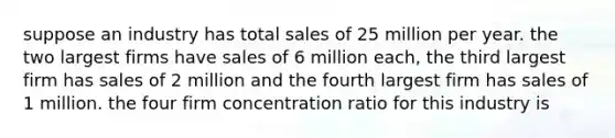 suppose an industry has total sales of 25 million per year. the two largest firms have sales of 6 million each, the third largest firm has sales of 2 million and the fourth largest firm has sales of 1 million. the four firm concentration ratio for this industry is