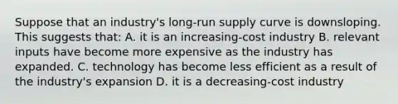 Suppose that an industry's long-run supply curve is downsloping. This suggests that: A. it is an increasing-cost industry B. relevant inputs have become more expensive as the industry has expanded. C. technology has become less efficient as a result of the industry's expansion D. it is a decreasing-cost industry