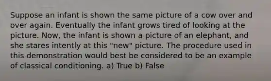 Suppose an infant is shown the same picture of a cow over and over again. Eventually the infant grows tired of looking at the picture. Now, the infant is shown a picture of an elephant, and she stares intently at this "new" picture. The procedure used in this demonstration would best be considered to be an example of classical conditioning. a) True b) False