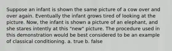 Suppose an infant is shown the same picture of a cow over and over again. Eventually the infant grows tired of looking at the picture. Now, the infant is shown a picture of an elephant, and she stares intently at this "new" picture. The procedure used in this demonstration would be best considered to be an example of classical conditioning. a. true b. false