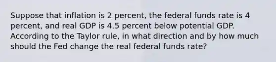 Suppose that inflation is 2 percent, the federal funds rate is 4 percent, and real GDP is 4.5 percent below potential GDP. According to the Taylor rule, in what direction and by how much should the Fed change the real federal funds rate?