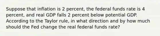 Suppose that inflation is 2 percent, the federal funds rate is 4 percent, and real GDP falls 2 percent below potential GDP. According to the Taylor rule, in what direction and by how much should the Fed change the real federal funds rate?