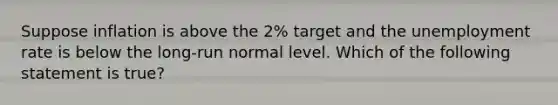 Suppose inflation is above the 2% target and the unemployment rate is below the long-run normal level. Which of the following statement is true?